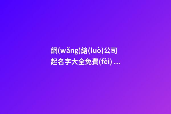 網(wǎng)絡(luò)公司起名字大全免費(fèi) 互聯(lián)網(wǎng)科技公司怎么起名,起名之家